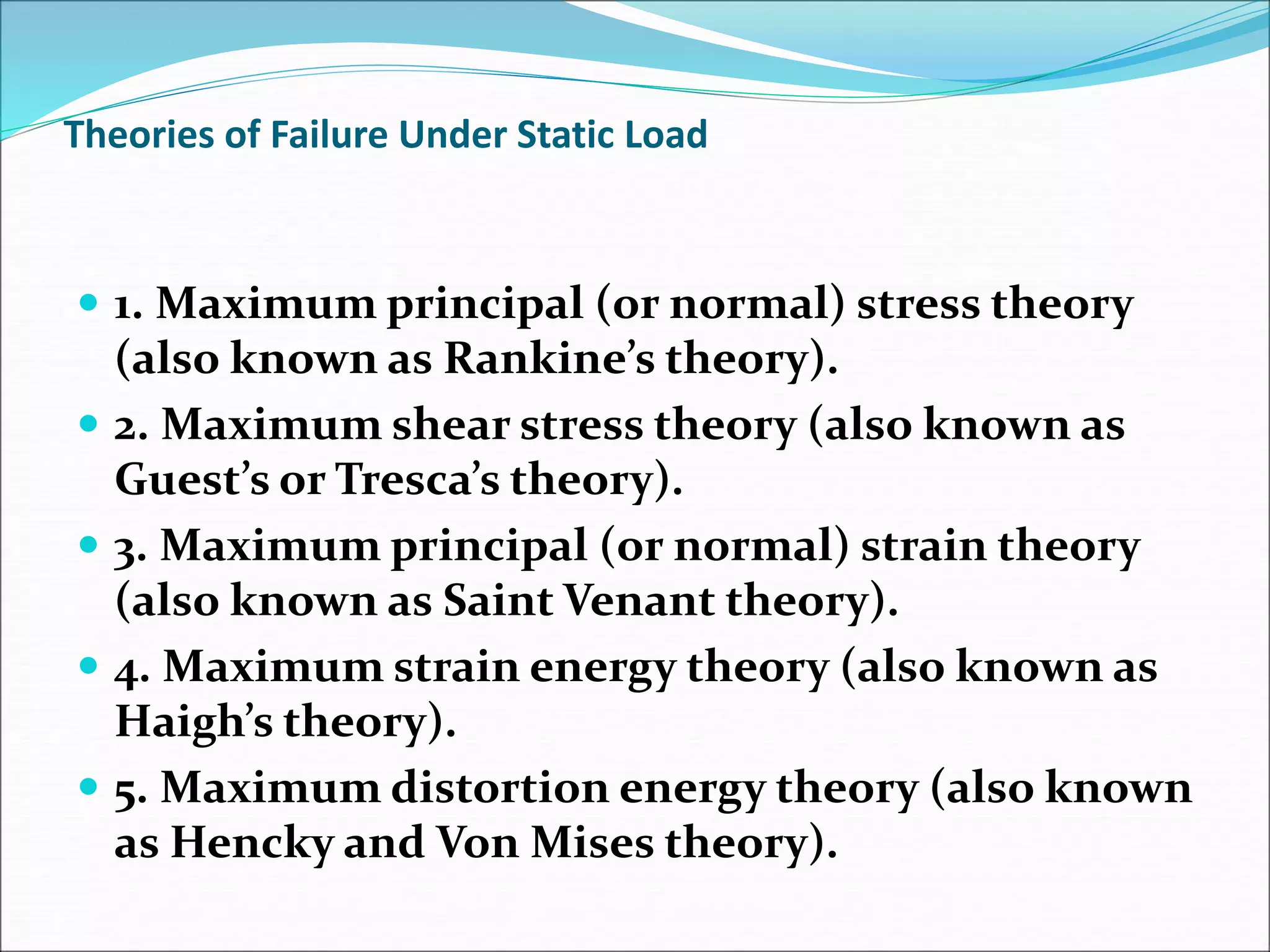 Theories of Failure Under Static Load
 1. Maximum principal (or normal) stress theory
(also known as Rankine’s theory).
 2. Maximum shear stress theory (also known as
Guest’s or Tresca’s theory).
 3. Maximum principal (or normal) strain theory
(also known as Saint Venant theory).
 4. Maximum strain energy theory (also known as
Haigh’s theory).
 5. Maximum distortion energy theory (also known
as Hencky and Von Mises theory).
 