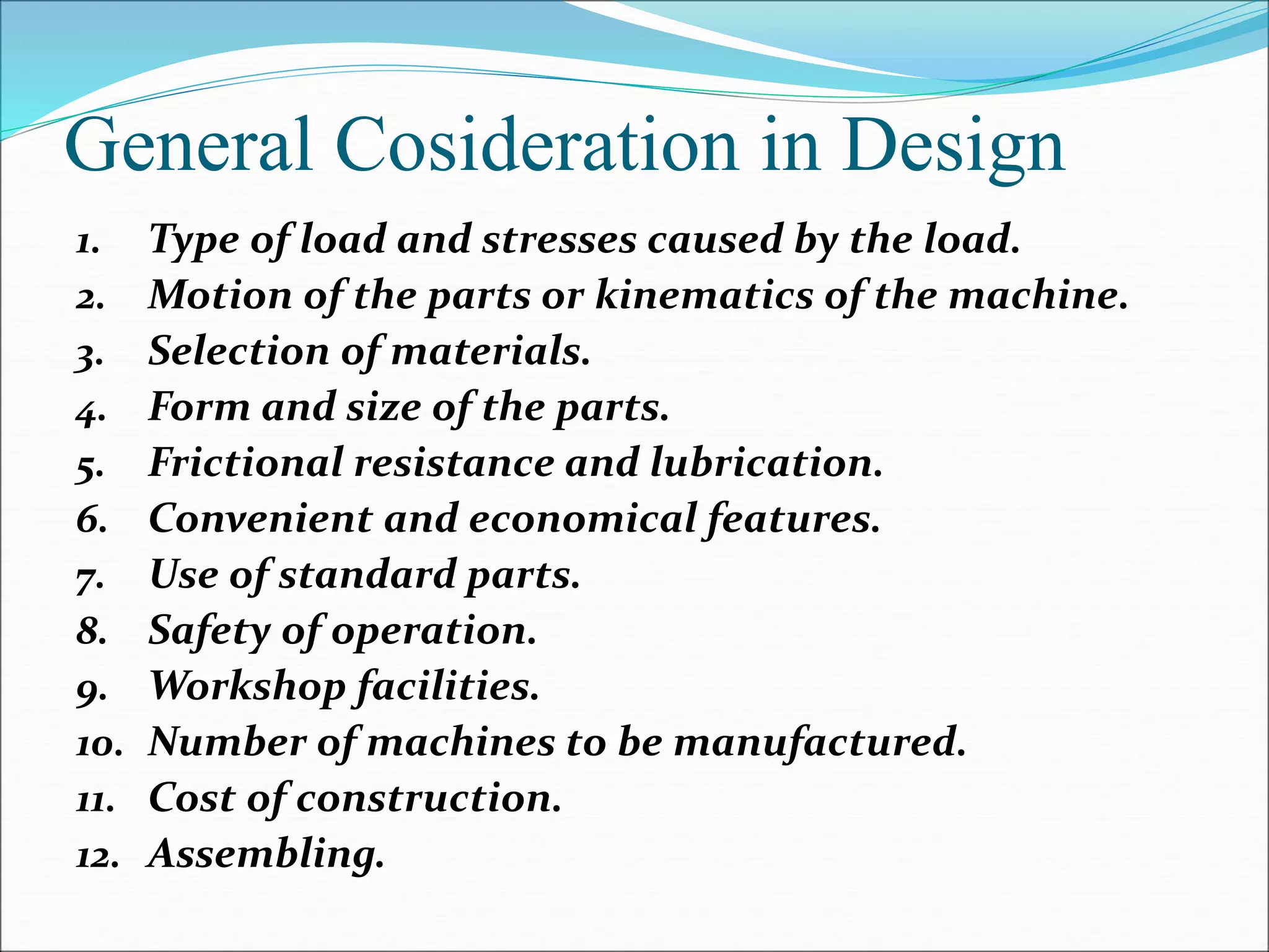 General Cosideration in Design
1. Type of load and stresses caused by the load.
2. Motion of the parts or kinematics of the machine.
3. Selection of materials.
4. Form and size of the parts.
5. Frictional resistance and lubrication.
6. Convenient and economical features.
7. Use of standard parts.
8. Safety of operation.
9. Workshop facilities.
10. Number of machines to be manufactured.
11. Cost of construction.
12. Assembling.
 