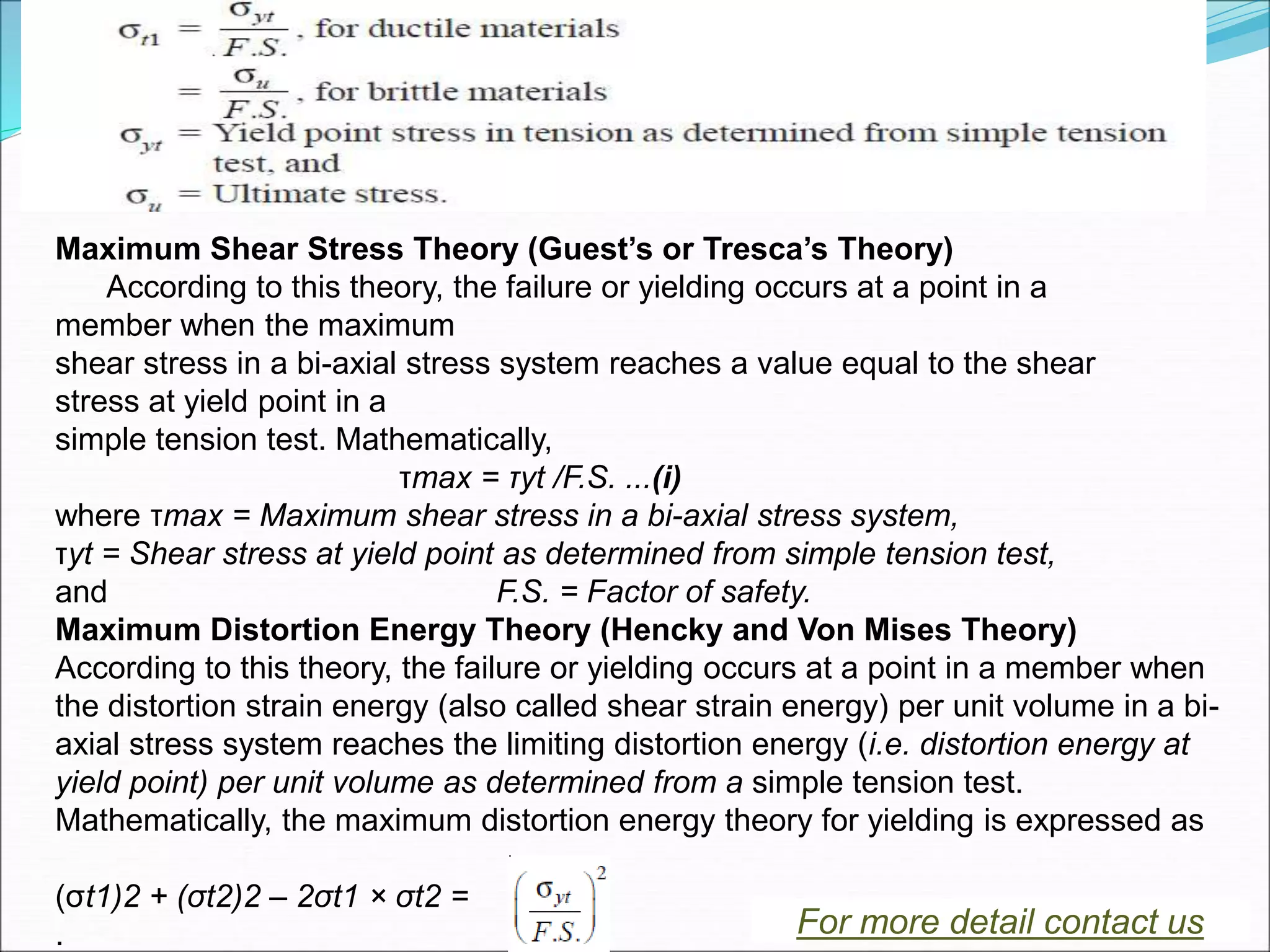 Maximum Shear Stress Theory (Guest’s or Tresca’s Theory)
According to this theory, the failure or yielding occurs at a point in a
member when the maximum
shear stress in a bi-axial stress system reaches a value equal to the shear
stress at yield point in a
simple tension test. Mathematically,
τmax = τyt /F.S. ...(i)
where τmax = Maximum shear stress in a bi-axial stress system,
τyt = Shear stress at yield point as determined from simple tension test,
and F.S. = Factor of safety.
Maximum Distortion Energy Theory (Hencky and Von Mises Theory)
According to this theory, the failure or yielding occurs at a point in a member when
the distortion strain energy (also called shear strain energy) per unit volume in a bi-
axial stress system reaches the limiting distortion energy (i.e. distortion energy at
yield point) per unit volume as determined from a simple tension test.
Mathematically, the maximum distortion energy theory for yielding is expressed as
(σt1)2 + (σt2)2 – 2σt1 × σt2 =
. For more detail contact us
 