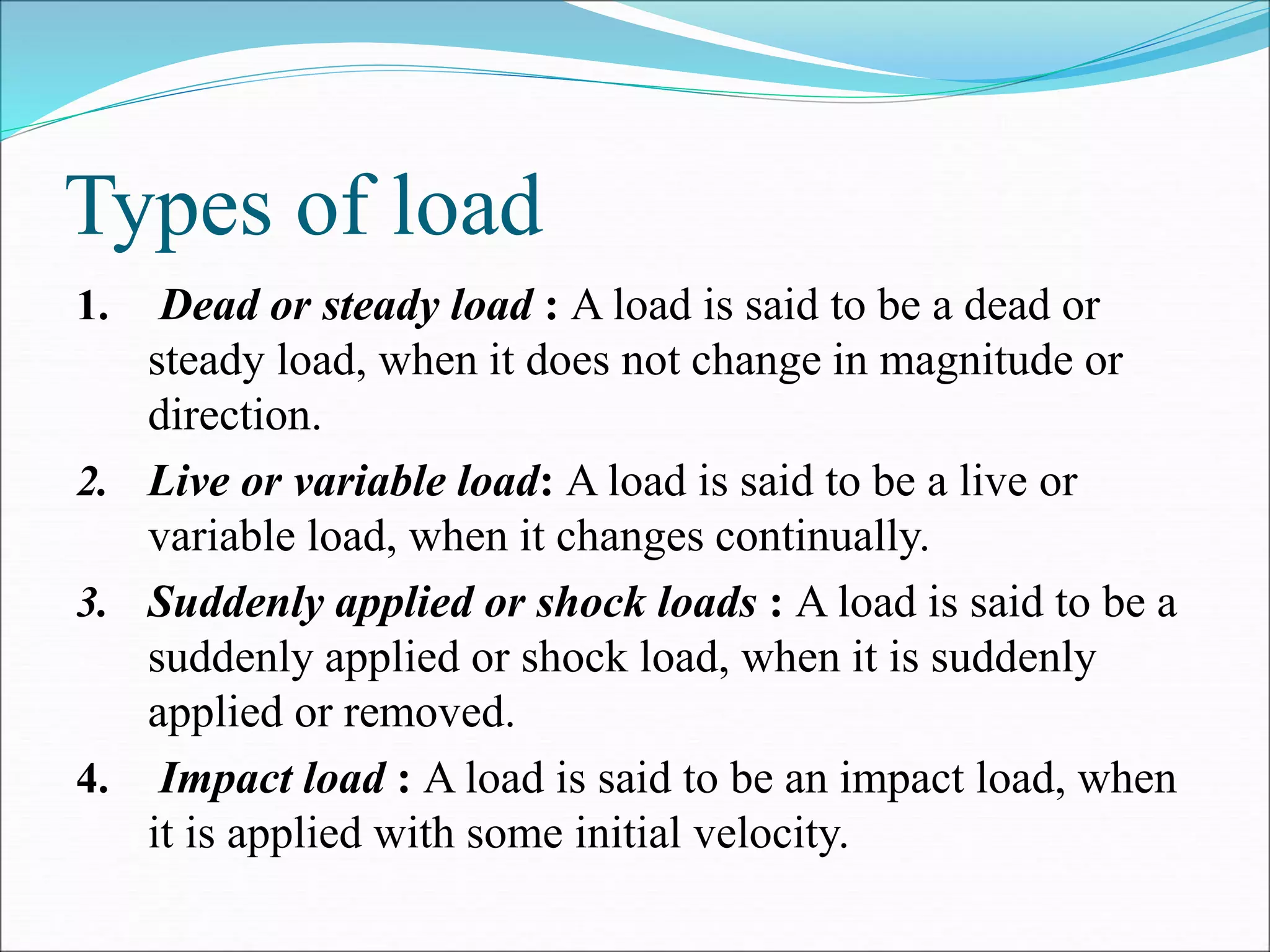 Types of load
1. Dead or steady load : A load is said to be a dead or
steady load, when it does not change in magnitude or
direction.
2. Live or variable load: A load is said to be a live or
variable load, when it changes continually.
3. Suddenly applied or shock loads : A load is said to be a
suddenly applied or shock load, when it is suddenly
applied or removed.
4. Impact load : A load is said to be an impact load, when
it is applied with some initial velocity.
 