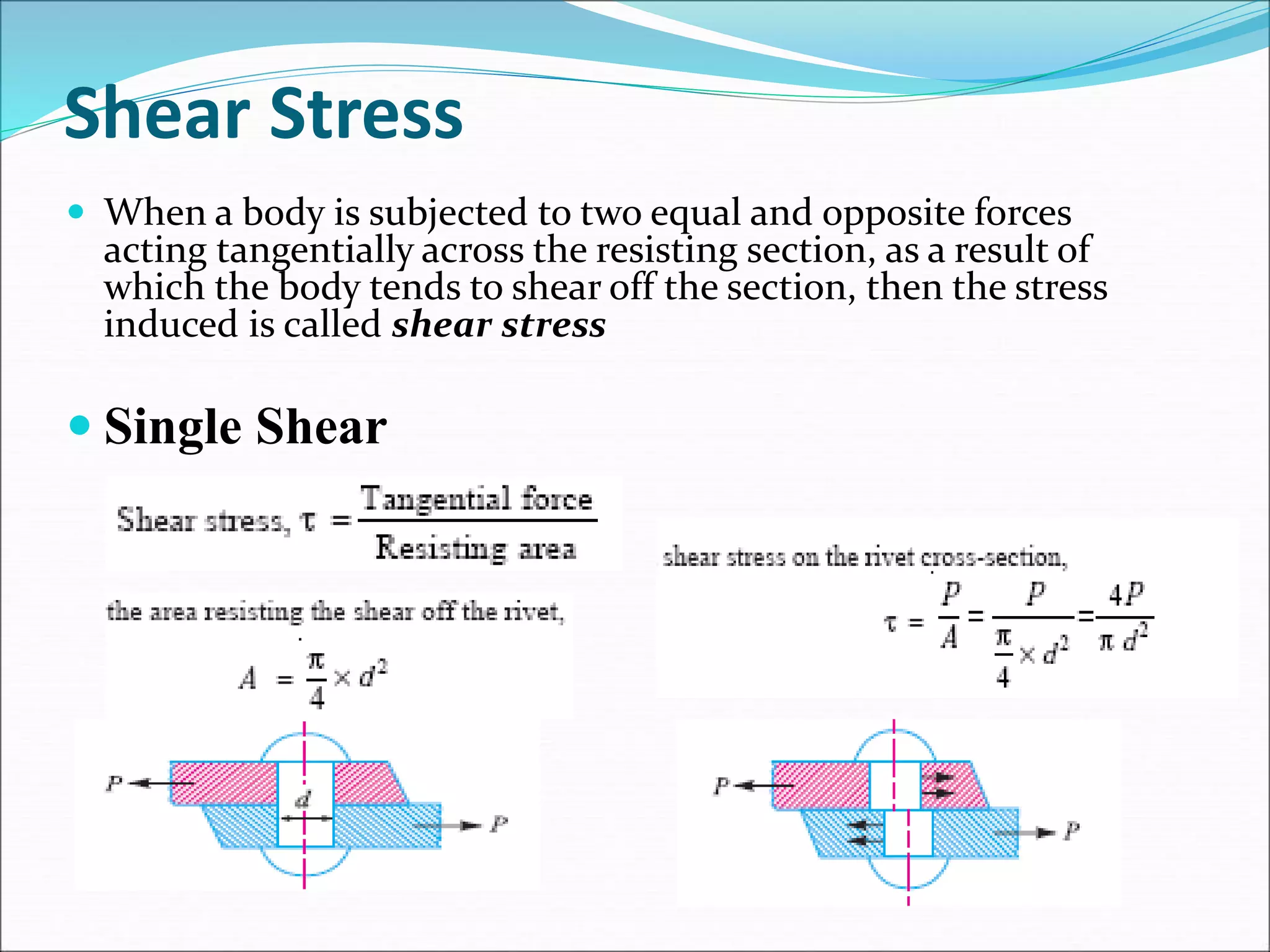 Shear Stress
 When a body is subjected to two equal and opposite forces
acting tangentially across the resisting section, as a result of
which the body tends to shear off the section, then the stress
induced is called shear stress
 Single Shear
 