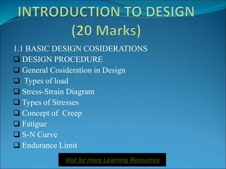 1.1 BASIC DESIGN COSIDERATIONS
 DESIGN PROCEDURE
 General Cosideration in Design
 Types of load
 Stress-Strain Diagram
 Types of Stresses
 Concept of Creep
 Fatigue
 S-N Curve
 Endurance Limit
Visit for more Learning Resources
 