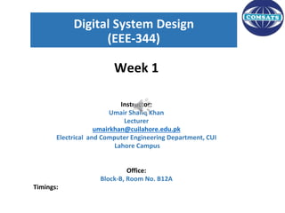 Digital System Design
(EEE-344)
Week 1
Instructor:
Umair Shafiq Khan
Lecturer
umairkhan@cuilahore.edu.pk
Electrical and Computer Engineering Department, CUI
Lahore Campus
Office:
Block-B, Room No. B12A
Timings:
1
 