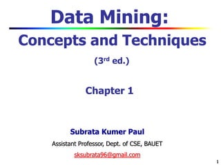 1
1
Data Mining:
Concepts and Techniques
(3rd ed.)
Chapter 1
Subrata Kumer Paul
Assistant Professor, Dept. of CSE, BAUET
sksubrata96@gmail.com
 