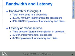 13
Copyright © 2019, Elsevier Inc. All rights reserved.
Bandwidth and Latency
 Bandwidth or throughput
 Total work done in a given time
 32,000-40,000X improvement for processors
 300-1200X improvement for memory and disks
 Latency or response time
 Time between start and completion of an event
 50-90X improvement for processors
 6-8X improvement for memory and disks
Trends
in
Technology
 