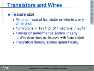 15
Copyright © 2019, Elsevier Inc. All rights reserved.
Transistors and Wires
 Feature size
 Minimum size of transistor or wire in x or y
dimension
 10 microns in 1971 to .011 microns in 2017
 Transistor performance scales linearly
 Wire delay does not improve with feature size!
 Integration density scales quadratically
Trends
in
Technology
 