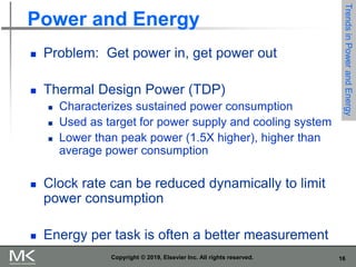 16
Copyright © 2019, Elsevier Inc. All rights reserved.
Power and Energy
 Problem: Get power in, get power out
 Thermal Design Power (TDP)
 Characterizes sustained power consumption
 Used as target for power supply and cooling system
 Lower than peak power (1.5X higher), higher than
average power consumption
 Clock rate can be reduced dynamically to limit
power consumption
 Energy per task is often a better measurement
Trends
in
Power
and
Energy
 