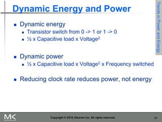 17
Copyright © 2019, Elsevier Inc. All rights reserved.
Dynamic Energy and Power
 Dynamic energy
 Transistor switch from 0 -> 1 or 1 -> 0
 ½ x Capacitive load x Voltage2
 Dynamic power
 ½ x Capacitive load x Voltage2 x Frequency switched
 Reducing clock rate reduces power, not energy
Trends
in
Power
and
Energy
 