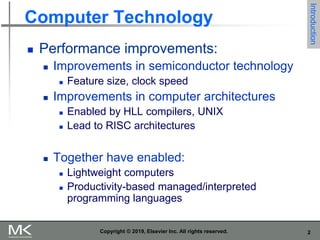 2
Computer Technology
 Performance improvements:
 Improvements in semiconductor technology
 Feature size, clock speed
 Improvements in computer architectures
 Enabled by HLL compilers, UNIX
 Lead to RISC architectures
 Together have enabled:
 Lightweight computers
 Productivity-based managed/interpreted
programming languages
Copyright © 2019, Elsevier Inc. All rights reserved.
Introduction
 