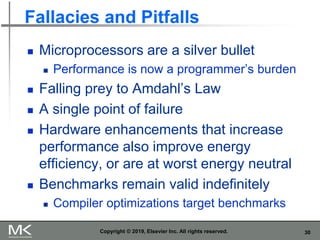 30
Fallacies and Pitfalls
 Microprocessors are a silver bullet
 Performance is now a programmer’s burden
 Falling prey to Amdahl’s Law
 A single point of failure
 Hardware enhancements that increase
performance also improve energy
efficiency, or are at worst energy neutral
 Benchmarks remain valid indefinitely
 Compiler optimizations target benchmarks
Copyright © 2019, Elsevier Inc. All rights reserved.
 