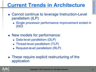 4
Copyright © 2019, Elsevier Inc. All rights reserved.
Current Trends in Architecture
 Cannot continue to leverage Instruction-Level
parallelism (ILP)
 Single processor performance improvement ended in
2003
 New models for performance:
 Data-level parallelism (DLP)
 Thread-level parallelism (TLP)
 Request-level parallelism (RLP)
 These require explicit restructuring of the
application
Introduction
 