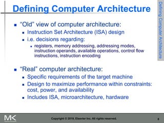 8
Copyright © 2019, Elsevier Inc. All rights reserved.
Defining Computer Architecture
 “Old” view of computer architecture:
 Instruction Set Architecture (ISA) design
 i.e. decisions regarding:
 registers, memory addressing, addressing modes,
instruction operands, available operations, control flow
instructions, instruction encoding
 “Real” computer architecture:
 Specific requirements of the target machine
 Design to maximize performance within constraints:
cost, power, and availability
 Includes ISA, microarchitecture, hardware
Defining
Computer
Architecture
 
