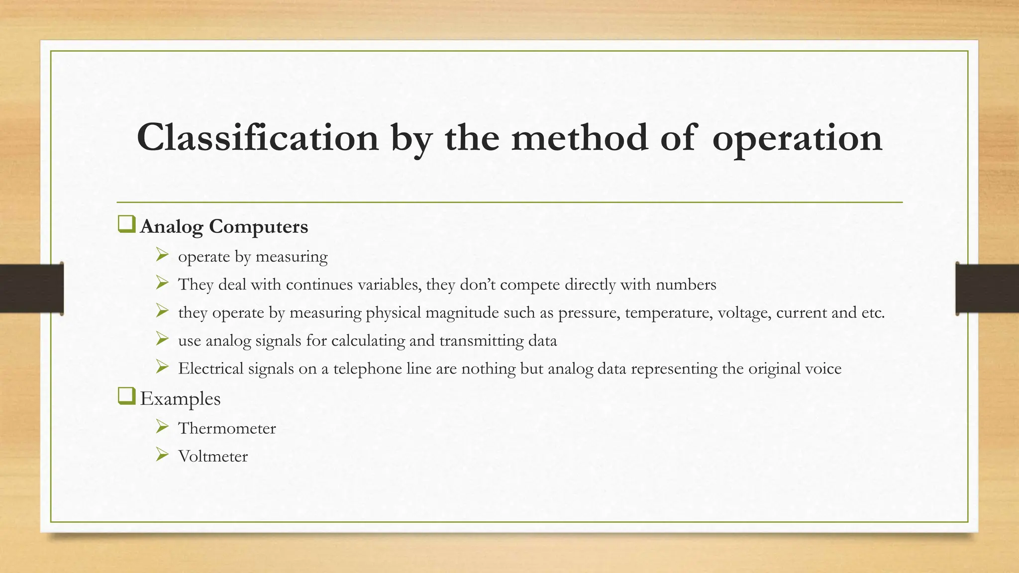 Classification by the method of operation
Analog Computers
 operate by measuring
 They deal with continues variables, they don’t compete directly with numbers
 they operate by measuring physical magnitude such as pressure, temperature, voltage, current and etc.
 use analog signals for calculating and transmitting data
 Electrical signals on a telephone line are nothing but analog data representing the original voice
Examples
 Thermometer
 Voltmeter
 