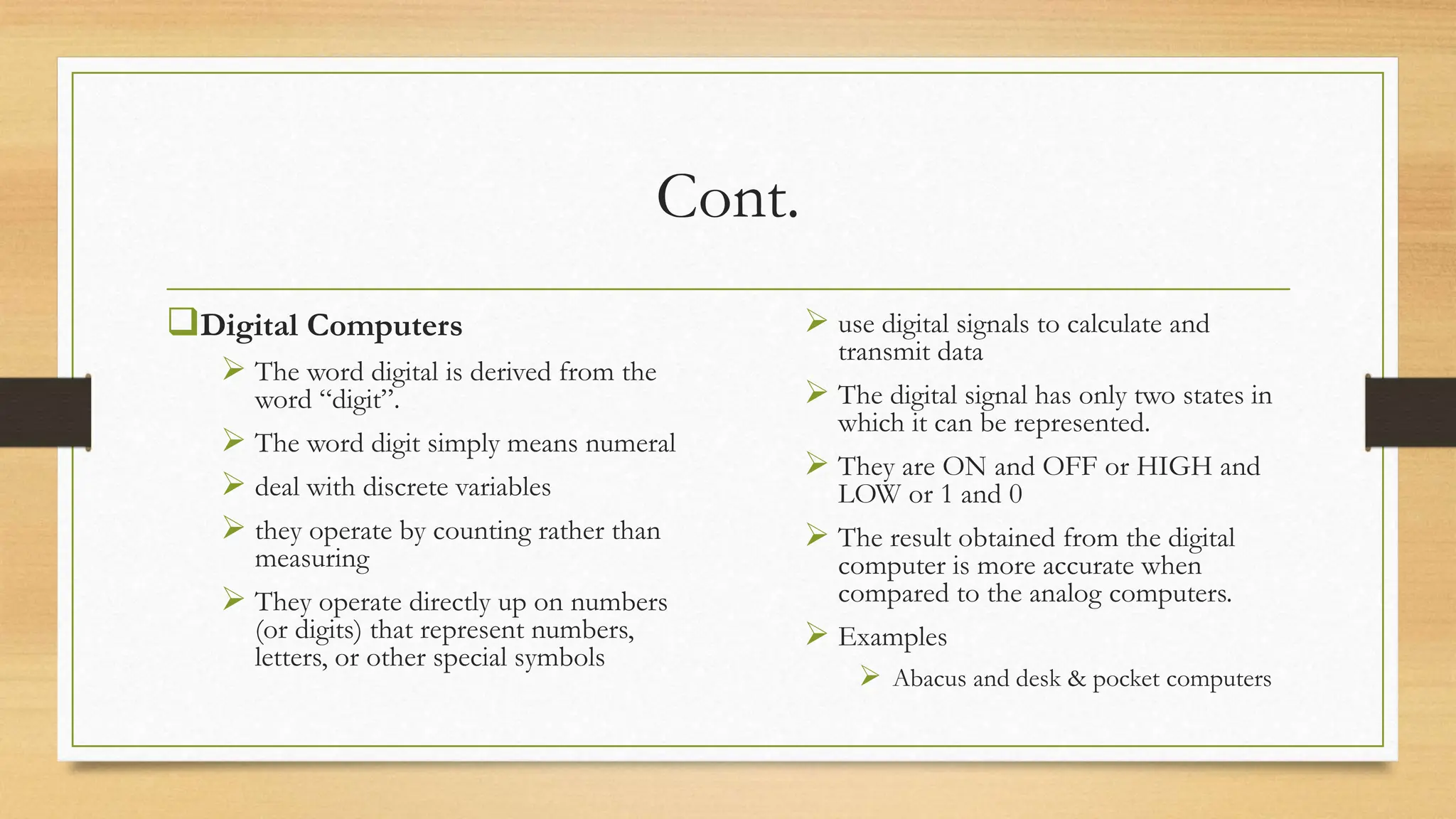 Cont.
Digital Computers
 The word digital is derived from the
word “digit”.
 The word digit simply means numeral
 deal with discrete variables
 they operate by counting rather than
measuring
 They operate directly up on numbers
(or digits) that represent numbers,
letters, or other special symbols
 use digital signals to calculate and
transmit data
 The digital signal has only two states in
which it can be represented.
 They are ON and OFF or HIGH and
LOW or 1 and 0
 The result obtained from the digital
computer is more accurate when
compared to the analog computers.
 Examples
 Abacus and desk & pocket computers
 