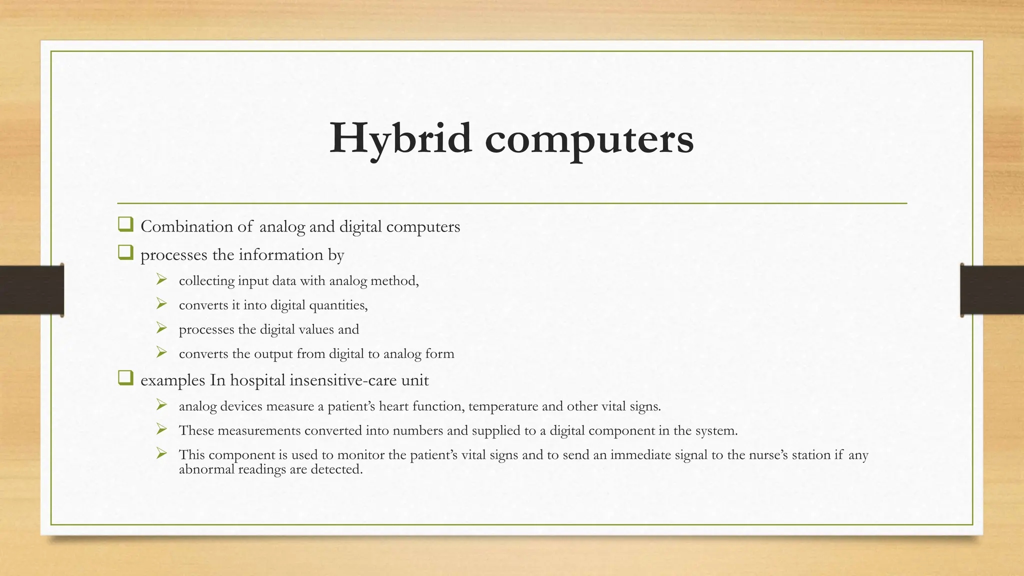 Hybrid computers
 Combination of analog and digital computers
 processes the information by
 collecting input data with analog method,
 converts it into digital quantities,
 processes the digital values and
 converts the output from digital to analog form
 examples In hospital insensitive-care unit
 analog devices measure a patient’s heart function, temperature and other vital signs.
 These measurements converted into numbers and supplied to a digital component in the system.
 This component is used to monitor the patient’s vital signs and to send an immediate signal to the nurse’s station if any
abnormal readings are detected.
 