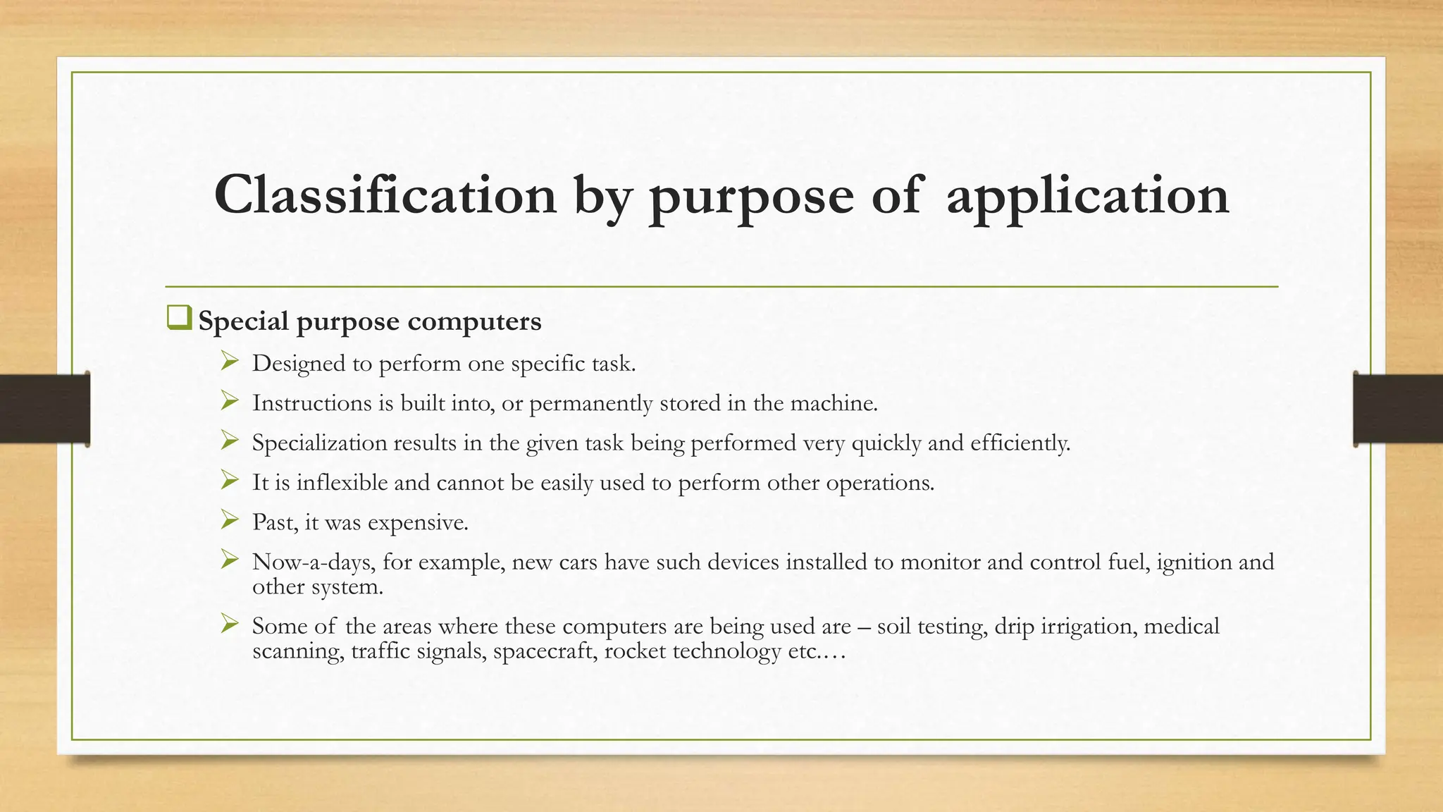 Classification by purpose of application
Special purpose computers
 Designed to perform one specific task.
 Instructions is built into, or permanently stored in the machine.
 Specialization results in the given task being performed very quickly and efficiently.
 It is inflexible and cannot be easily used to perform other operations.
 Past, it was expensive.
 Now-a-days, for example, new cars have such devices installed to monitor and control fuel, ignition and
other system.
 Some of the areas where these computers are being used are – soil testing, drip irrigation, medical
scanning, traffic signals, spacecraft, rocket technology etc.…
 