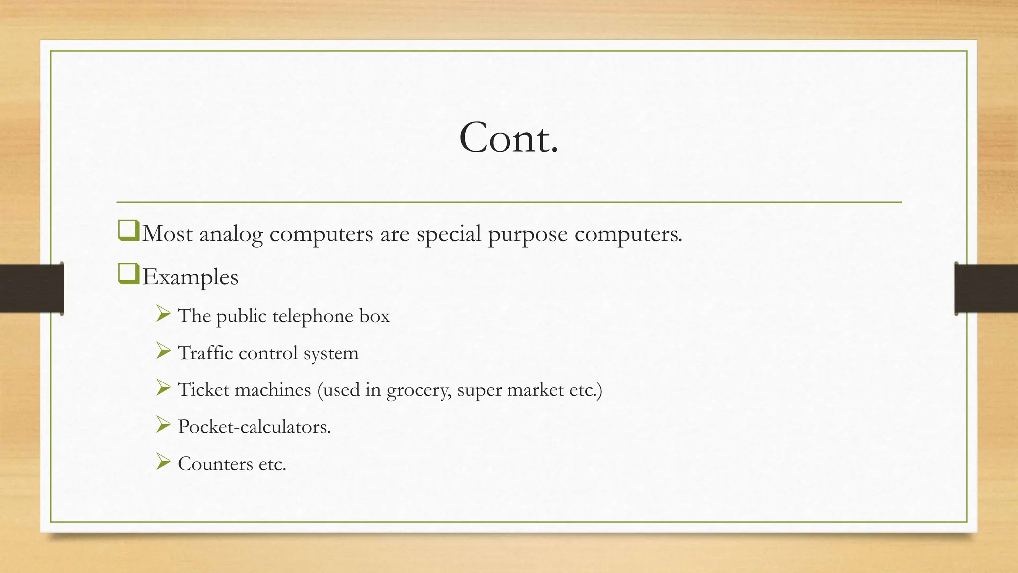 Cont.
Most analog computers are special purpose computers.
Examples
 The public telephone box
 Traffic control system
 Ticket machines (used in grocery, super market etc.)
 Pocket-calculators.
 Counters etc.
 