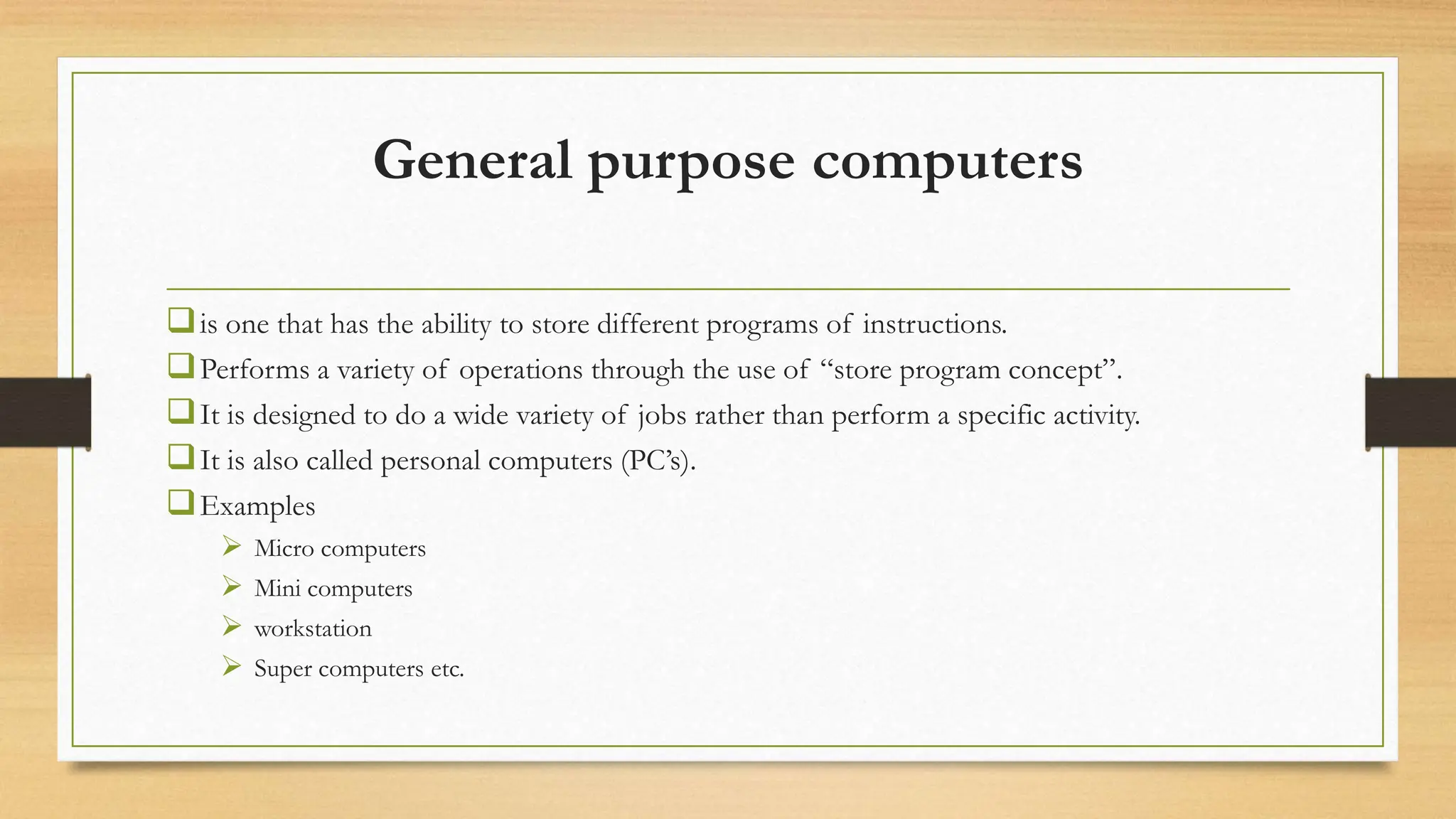 General purpose computers
is one that has the ability to store different programs of instructions.
Performs a variety of operations through the use of “store program concept”.
It is designed to do a wide variety of jobs rather than perform a specific activity.
It is also called personal computers (PC’s).
Examples
 Micro computers
 Mini computers
 workstation
 Super computers etc.
 