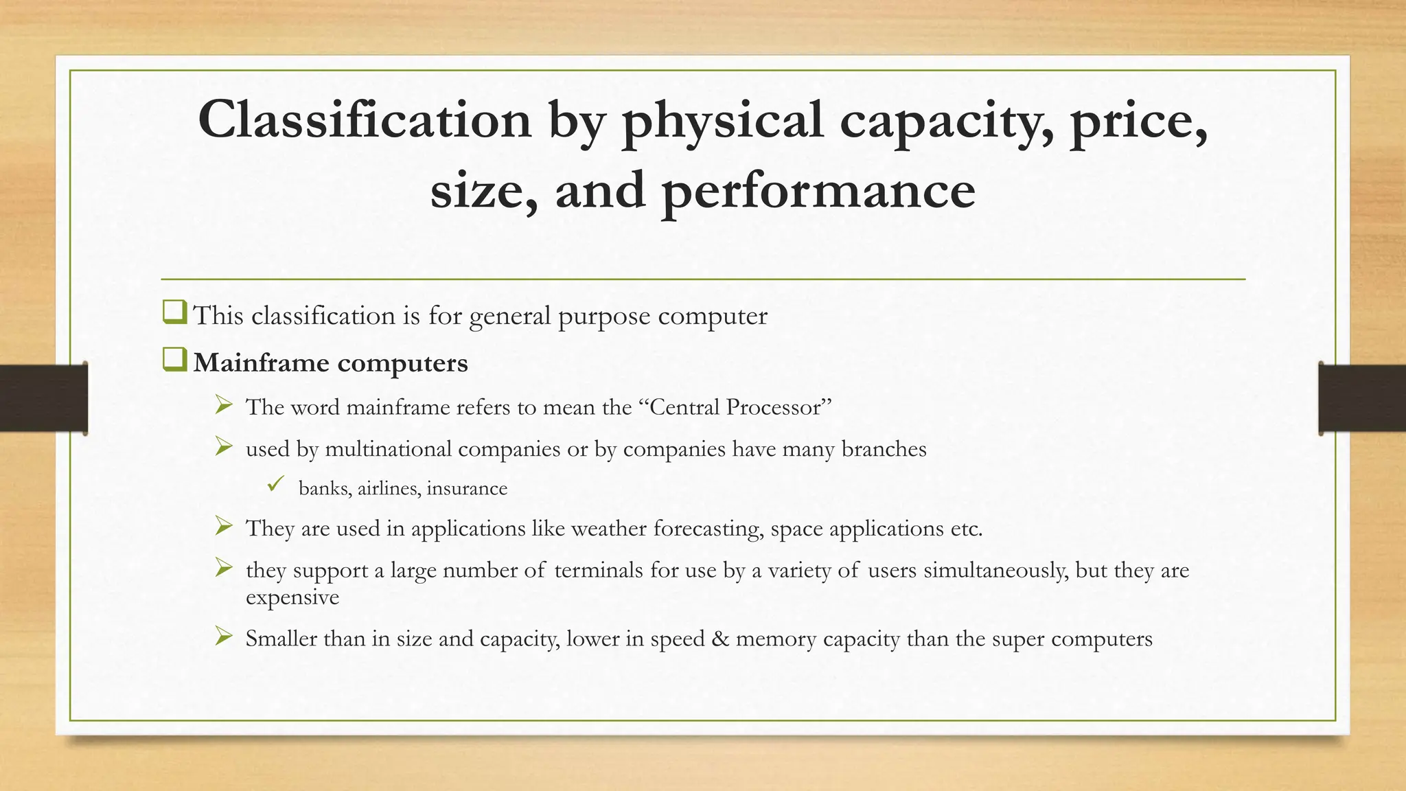 Classification by physical capacity, price,
size, and performance
This classification is for general purpose computer
Mainframe computers
 The word mainframe refers to mean the “Central Processor”
 used by multinational companies or by companies have many branches
 banks, airlines, insurance
 They are used in applications like weather forecasting, space applications etc.
 they support a large number of terminals for use by a variety of users simultaneously, but they are
expensive
 Smaller than in size and capacity, lower in speed & memory capacity than the super computers
 