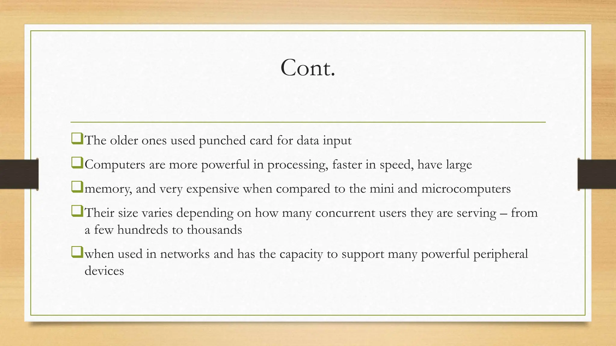 Cont.
The older ones used punched card for data input
Computers are more powerful in processing, faster in speed, have large
memory, and very expensive when compared to the mini and microcomputers
Their size varies depending on how many concurrent users they are serving – from
a few hundreds to thousands
when used in networks and has the capacity to support many powerful peripheral
devices
 
