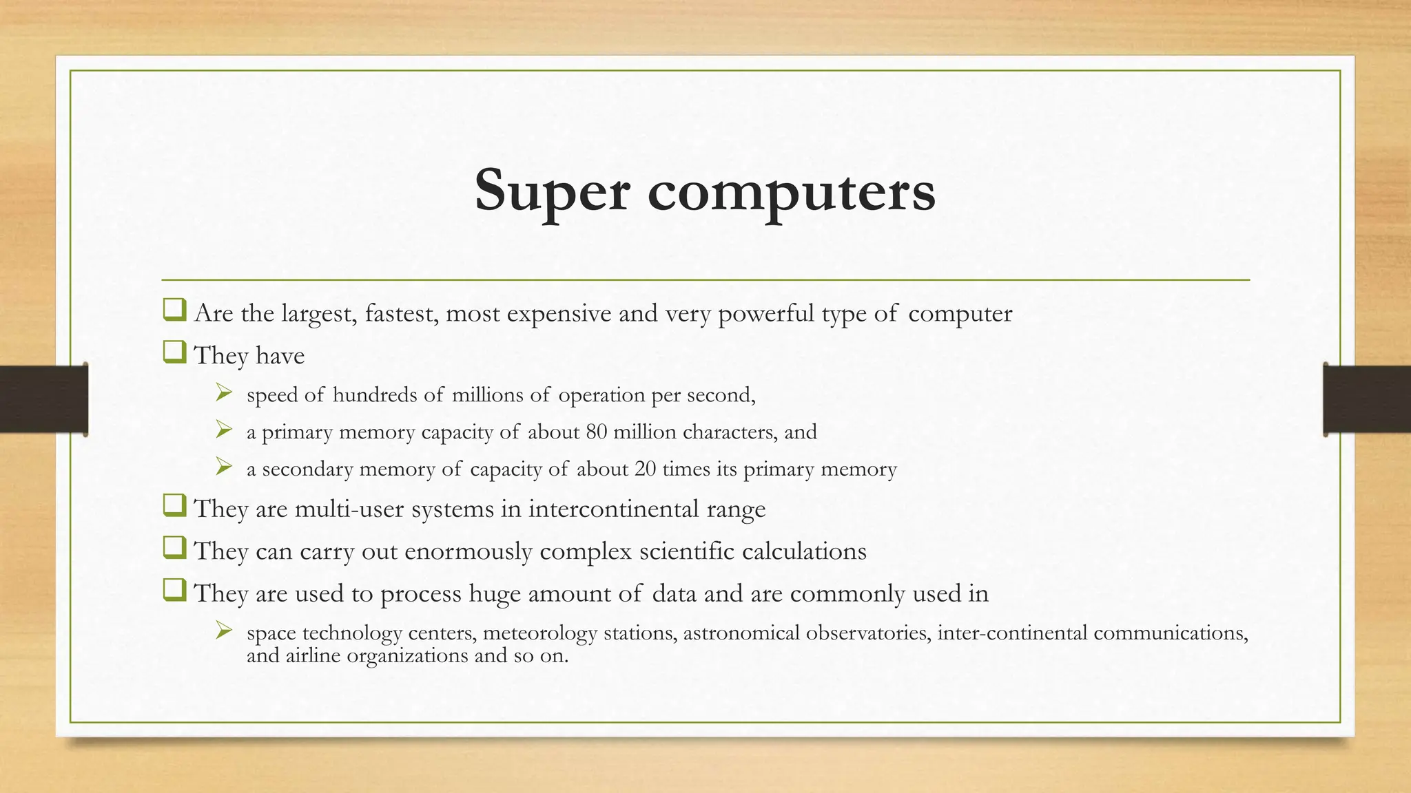 Super computers
Are the largest, fastest, most expensive and very powerful type of computer
They have
 speed of hundreds of millions of operation per second,
 a primary memory capacity of about 80 million characters, and
 a secondary memory of capacity of about 20 times its primary memory
They are multi-user systems in intercontinental range
They can carry out enormously complex scientific calculations
They are used to process huge amount of data and are commonly used in
 space technology centers, meteorology stations, astronomical observatories, inter-continental communications,
and airline organizations and so on.
 