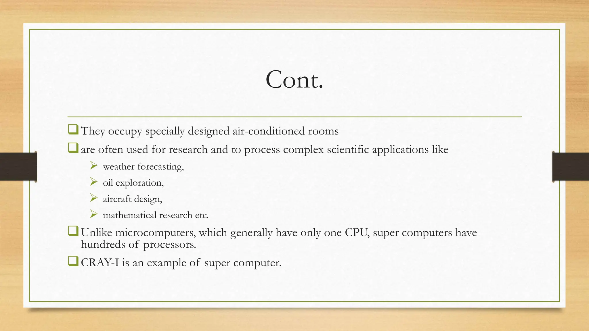 Cont.
They occupy specially designed air-conditioned rooms
are often used for research and to process complex scientific applications like
 weather forecasting,
 oil exploration,
 aircraft design,
 mathematical research etc.
Unlike microcomputers, which generally have only one CPU, super computers have
hundreds of processors.
CRAY-I is an example of super computer.
 