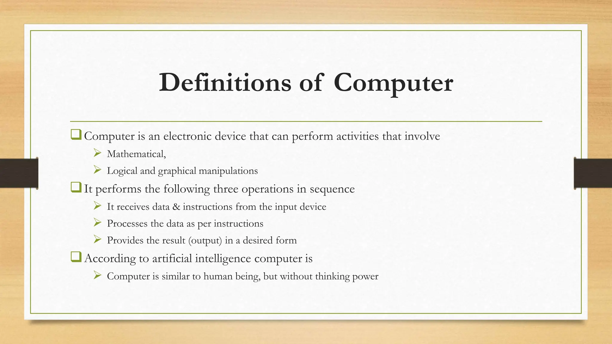 Definitions of Computer
Computer is an electronic device that can perform activities that involve
 Mathematical,
 Logical and graphical manipulations
It performs the following three operations in sequence
 It receives data & instructions from the input device
 Processes the data as per instructions
 Provides the result (output) in a desired form
According to artificial intelligence computer is
 Computer is similar to human being, but without thinking power
 