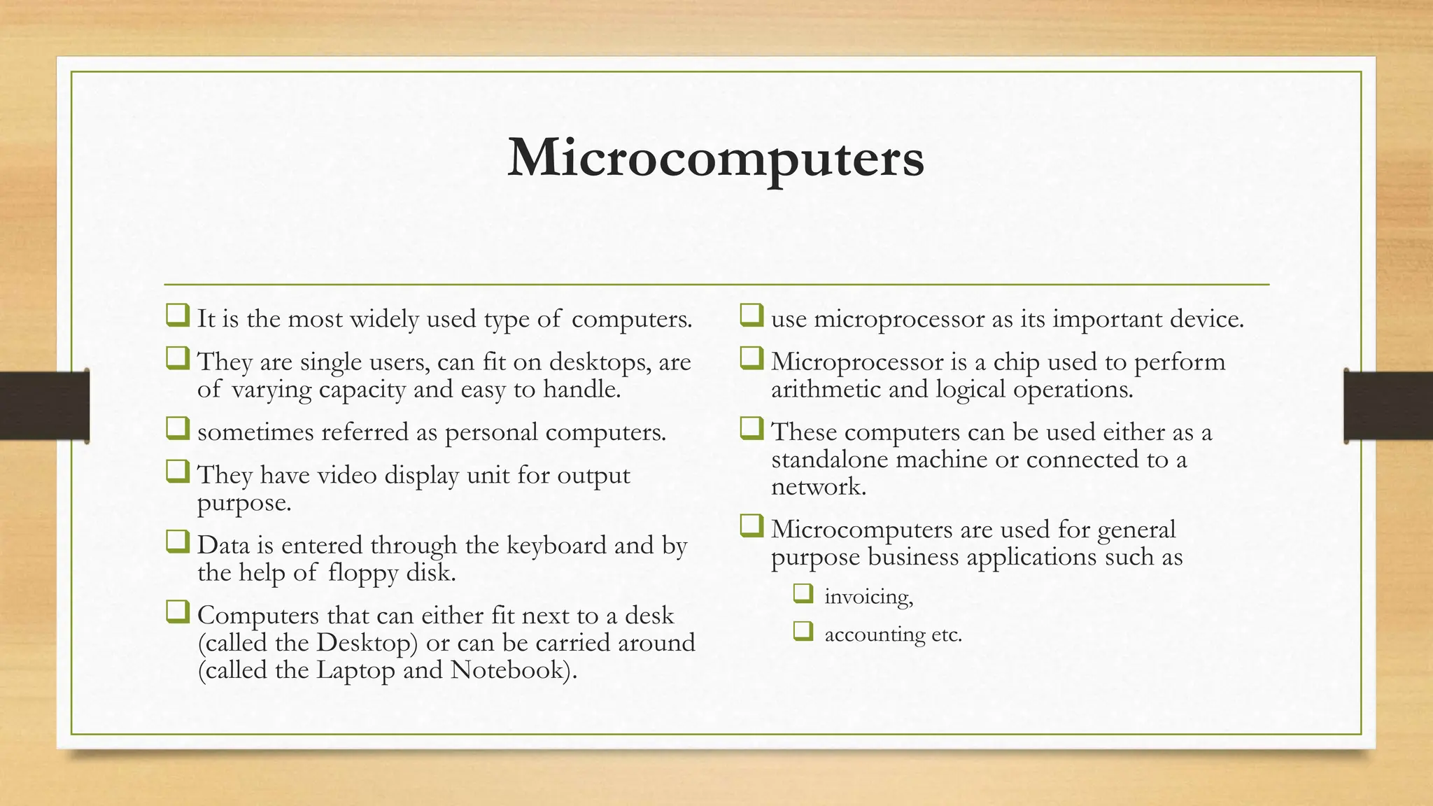 Microcomputers
It is the most widely used type of computers.
They are single users, can fit on desktops, are
of varying capacity and easy to handle.
sometimes referred as personal computers.
They have video display unit for output
purpose.
Data is entered through the keyboard and by
the help of floppy disk.
Computers that can either fit next to a desk
(called the Desktop) or can be carried around
(called the Laptop and Notebook).
use microprocessor as its important device.
Microprocessor is a chip used to perform
arithmetic and logical operations.
These computers can be used either as a
standalone machine or connected to a
network.
Microcomputers are used for general
purpose business applications such as
 invoicing,
 accounting etc.
 