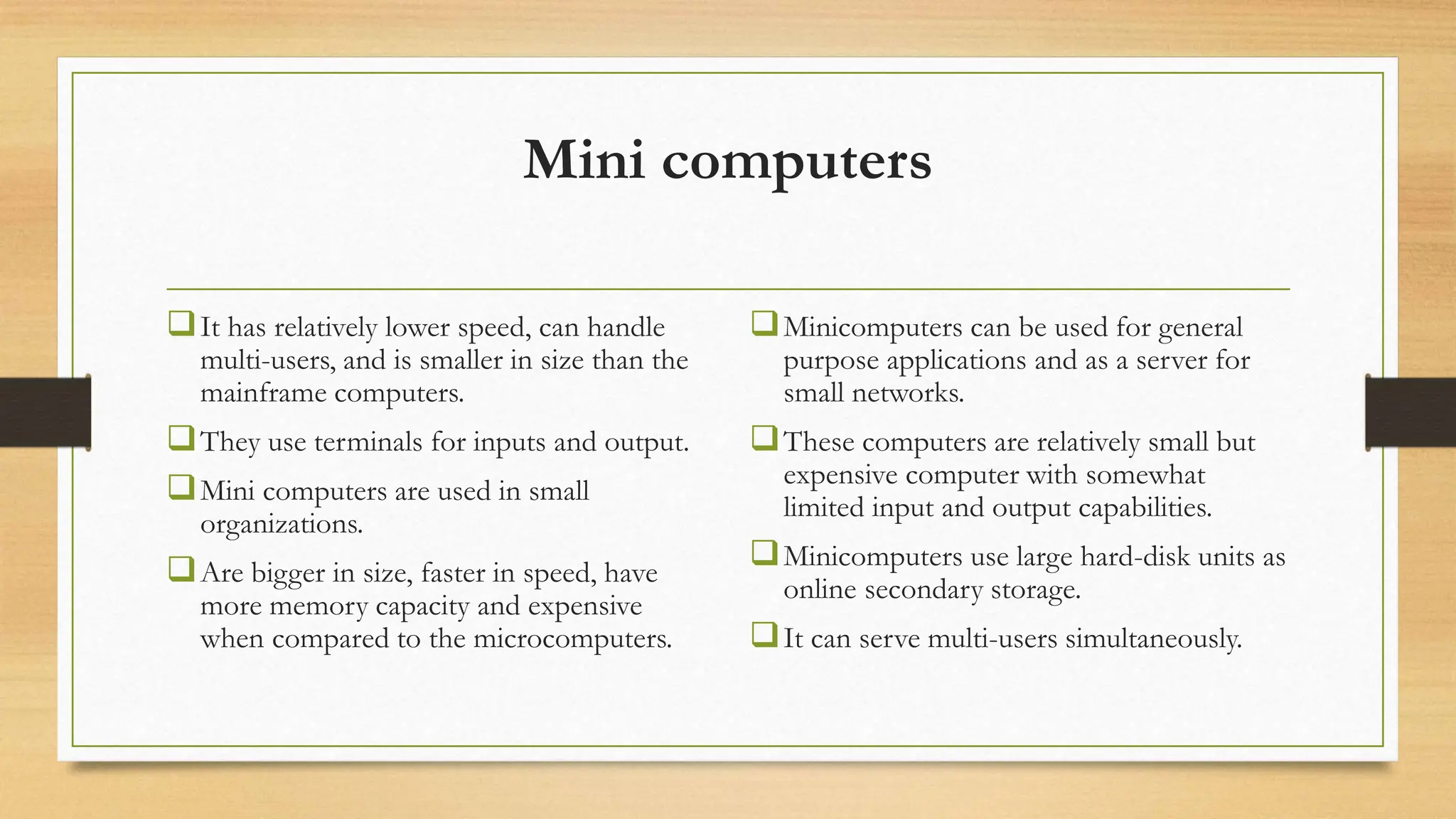 Mini computers
It has relatively lower speed, can handle
multi-users, and is smaller in size than the
mainframe computers.
They use terminals for inputs and output.
Mini computers are used in small
organizations.
Are bigger in size, faster in speed, have
more memory capacity and expensive
when compared to the microcomputers.
Minicomputers can be used for general
purpose applications and as a server for
small networks.
These computers are relatively small but
expensive computer with somewhat
limited input and output capabilities.
Minicomputers use large hard-disk units as
online secondary storage.
It can serve multi-users simultaneously.
 