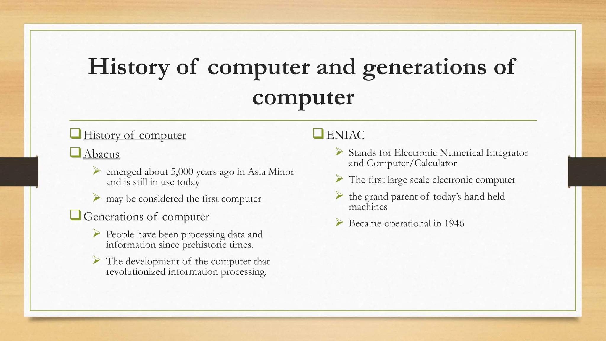 History of computer and generations of
computer
History of computer
Abacus
 emerged about 5,000 years ago in Asia Minor
and is still in use today
 may be considered the first computer
Generations of computer
 People have been processing data and
information since prehistoric times.
 The development of the computer that
revolutionized information processing.
ENIAC
 Stands for Electronic Numerical Integrator
and Computer/Calculator
 The first large scale electronic computer
 the grand parent of today’s hand held
machines
 Became operational in 1946
 