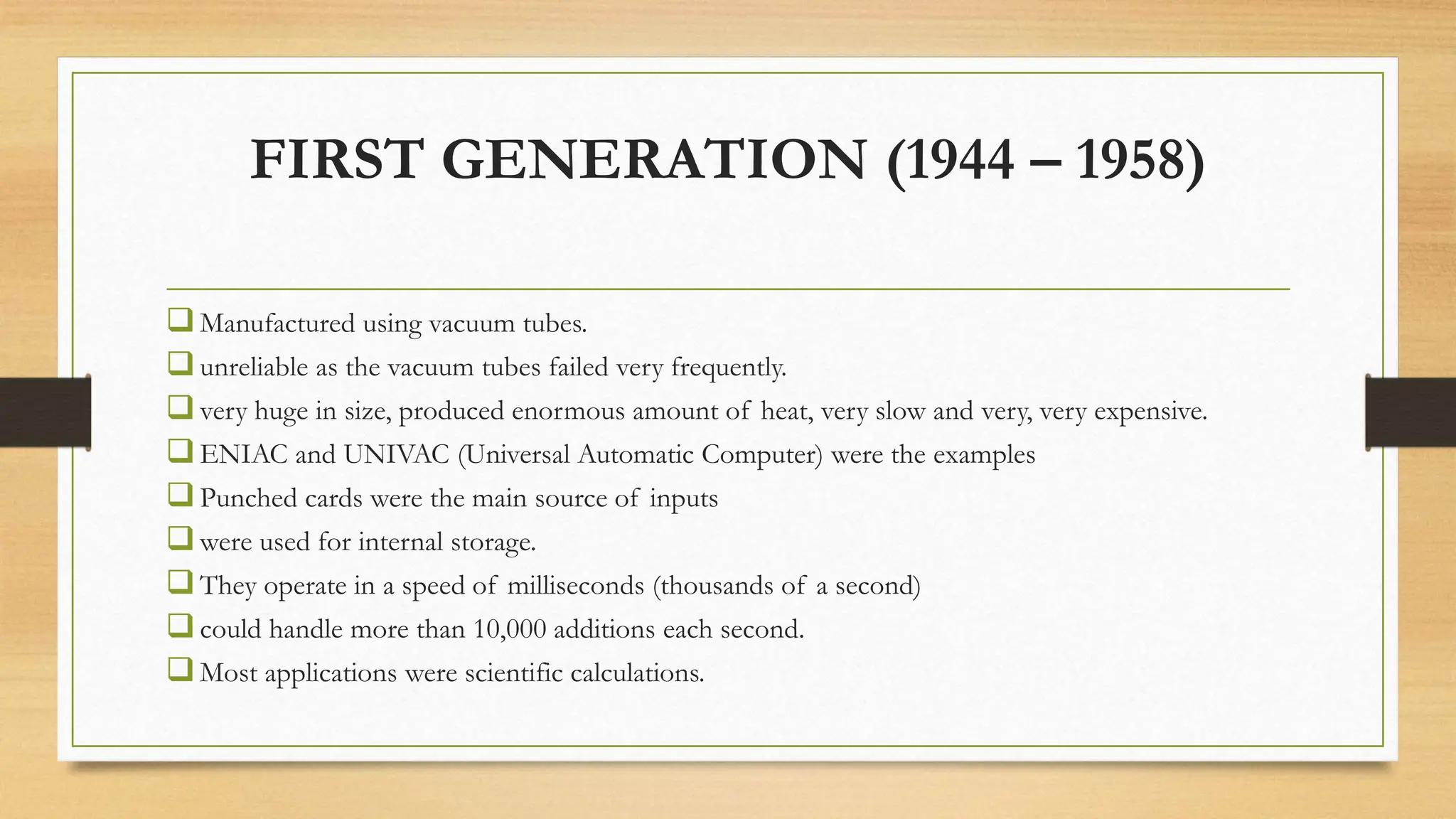 FIRST GENERATION (1944 – 1958)
Manufactured using vacuum tubes.
unreliable as the vacuum tubes failed very frequently.
very huge in size, produced enormous amount of heat, very slow and very, very expensive.
ENIAC and UNIVAC (Universal Automatic Computer) were the examples
Punched cards were the main source of inputs
were used for internal storage.
They operate in a speed of milliseconds (thousands of a second)
could handle more than 10,000 additions each second.
Most applications were scientific calculations.
 