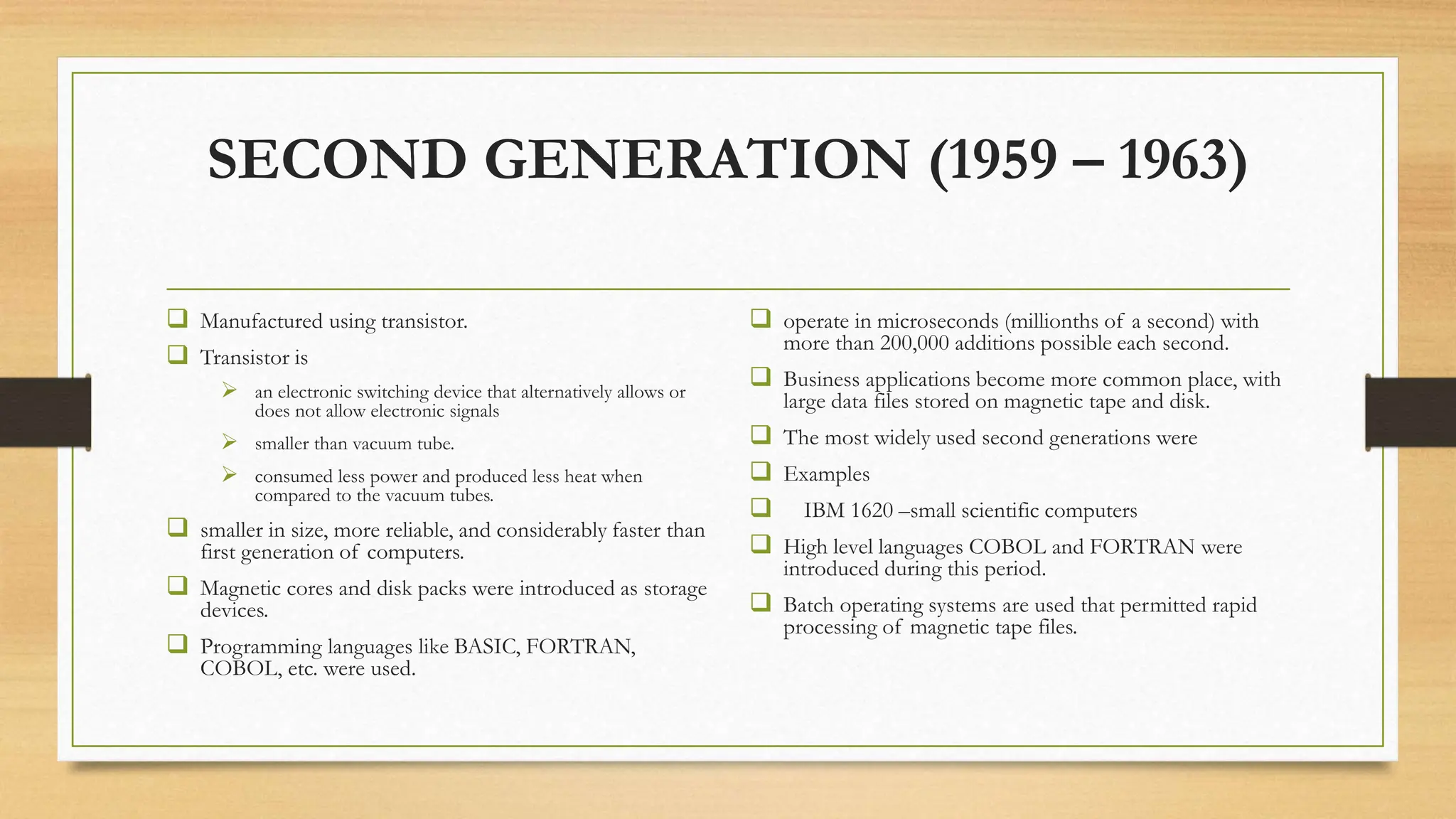 SECOND GENERATION (1959 – 1963)
 Manufactured using transistor.
 Transistor is
 an electronic switching device that alternatively allows or
does not allow electronic signals
 smaller than vacuum tube.
 consumed less power and produced less heat when
compared to the vacuum tubes.
 smaller in size, more reliable, and considerably faster than
first generation of computers.
 Magnetic cores and disk packs were introduced as storage
devices.
 Programming languages like BASIC, FORTRAN,
COBOL, etc. were used.
 operate in microseconds (millionths of a second) with
more than 200,000 additions possible each second.
 Business applications become more common place, with
large data files stored on magnetic tape and disk.
 The most widely used second generations were
 Examples
 IBM 1620 –small scientific computers
 High level languages COBOL and FORTRAN were
introduced during this period.
 Batch operating systems are used that permitted rapid
processing of magnetic tape files.
 