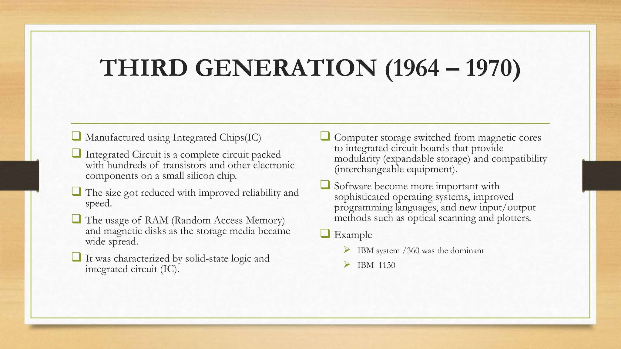THIRD GENERATION (1964 – 1970)
 Manufactured using Integrated Chips(IC)
 Integrated Circuit is a complete circuit packed
with hundreds of transistors and other electronic
components on a small silicon chip.
 The size got reduced with improved reliability and
speed.
 The usage of RAM (Random Access Memory)
and magnetic disks as the storage media became
wide spread.
 It was characterized by solid-state logic and
integrated circuit (IC).
 Computer storage switched from magnetic cores
to integrated circuit boards that provide
modularity (expandable storage) and compatibility
(interchangeable equipment).
 Software become more important with
sophisticated operating systems, improved
programming languages, and new input/output
methods such as optical scanning and plotters.
 Example
 IBM system /360 was the dominant
 IBM 1130
 