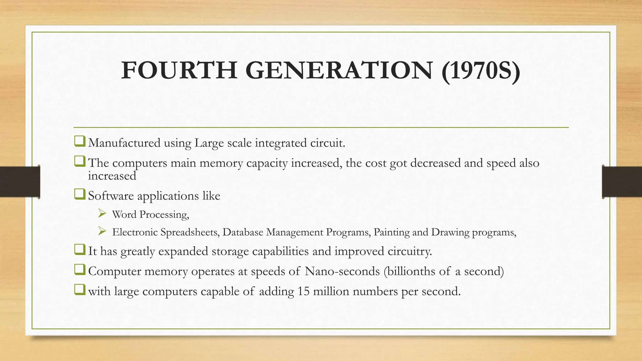 FOURTH GENERATION (1970S)
Manufactured using Large scale integrated circuit.
The computers main memory capacity increased, the cost got decreased and speed also
increased
Software applications like
 Word Processing,
 Electronic Spreadsheets, Database Management Programs, Painting and Drawing programs,
It has greatly expanded storage capabilities and improved circuitry.
Computer memory operates at speeds of Nano-seconds (billionths of a second)
with large computers capable of adding 15 million numbers per second.
 