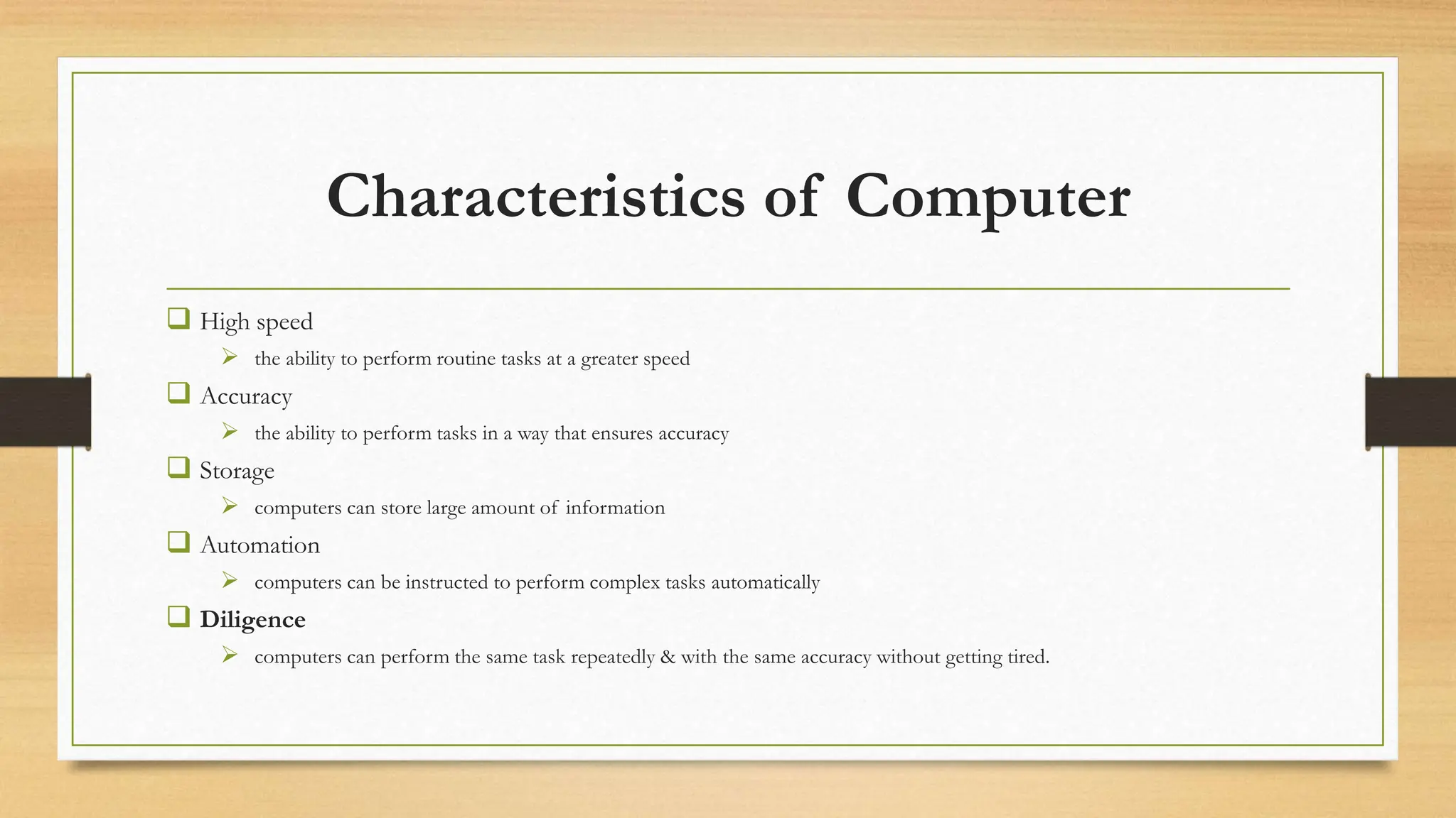 Characteristics of Computer
 High speed
 the ability to perform routine tasks at a greater speed
 Accuracy
 the ability to perform tasks in a way that ensures accuracy
 Storage
 computers can store large amount of information
 Automation
 computers can be instructed to perform complex tasks automatically
 Diligence
 computers can perform the same task repeatedly & with the same accuracy without getting tired.
 