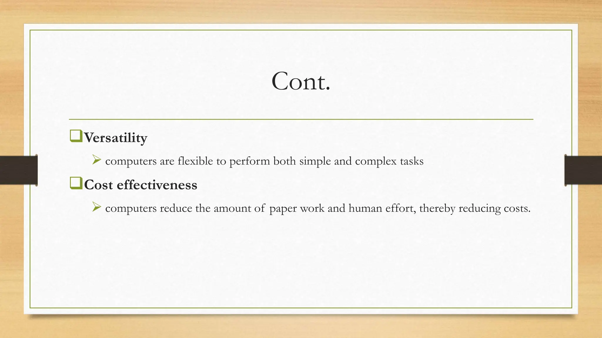 Cont.
Versatility
 computers are flexible to perform both simple and complex tasks
Cost effectiveness
 computers reduce the amount of paper work and human effort, thereby reducing costs.
 