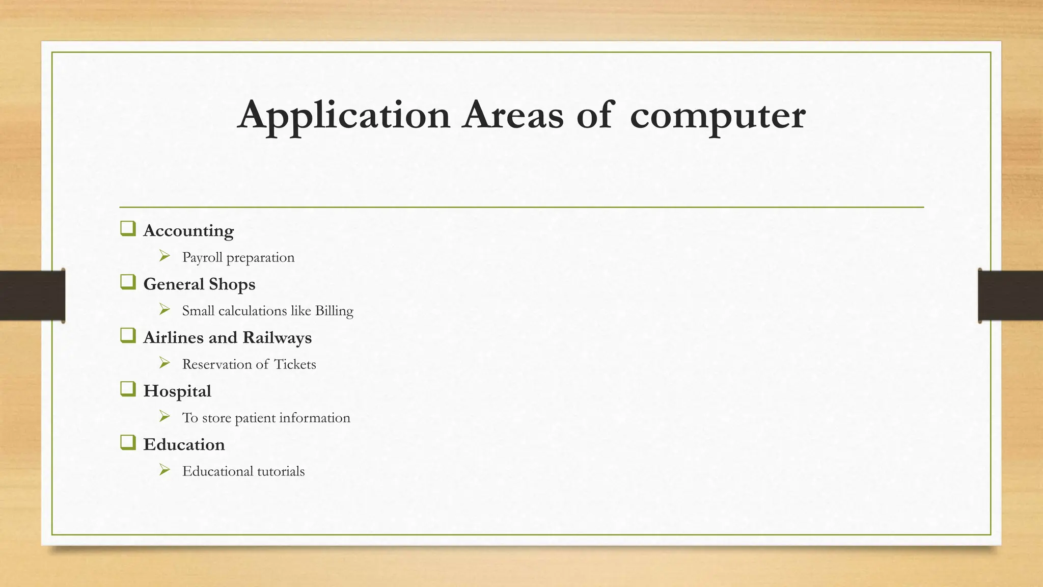 Application Areas of computer
 Accounting
 Payroll preparation
 General Shops
 Small calculations like Billing
 Airlines and Railways
 Reservation of Tickets
 Hospital
 To store patient information
 Education
 Educational tutorials
 