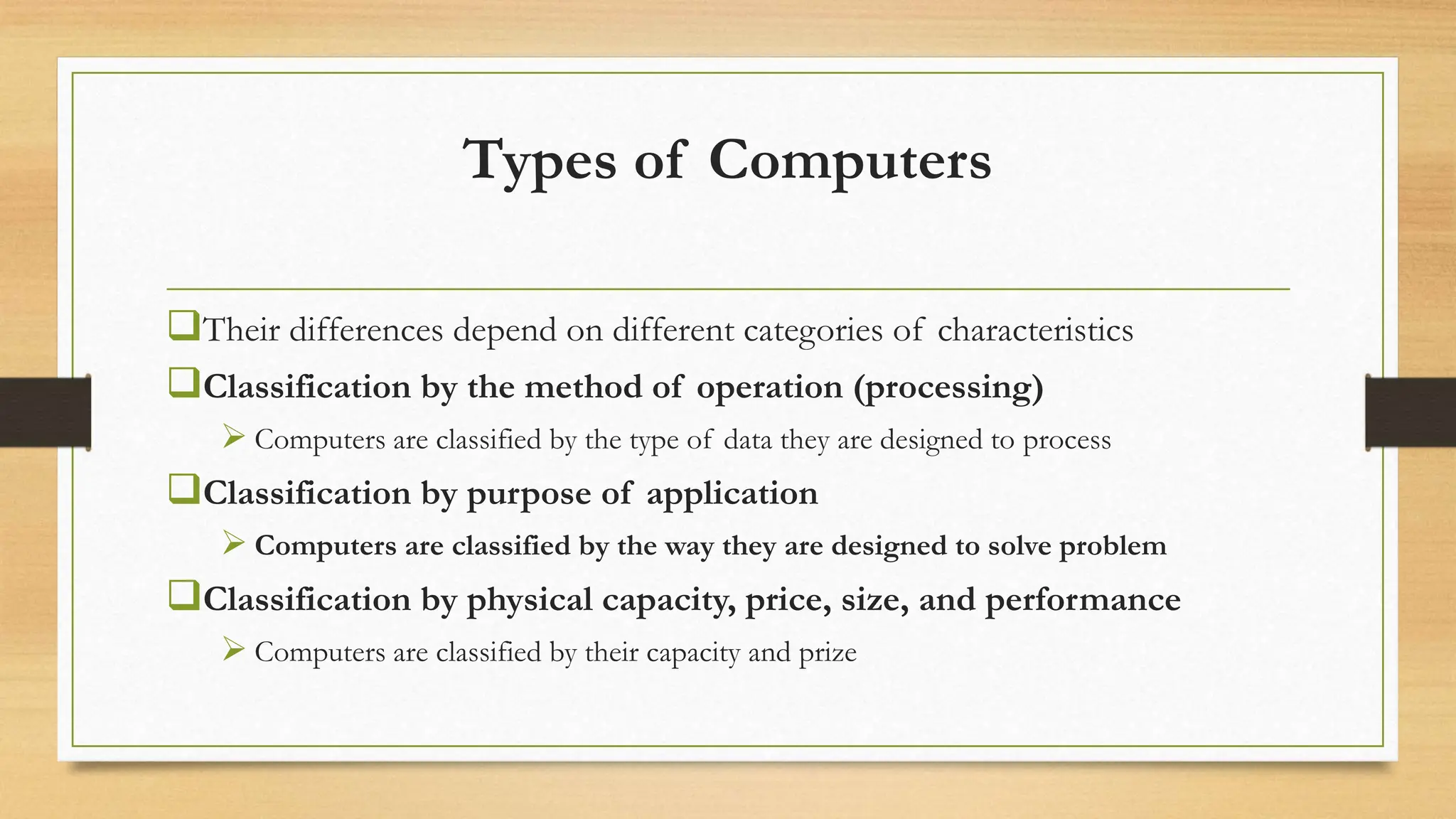 Types of Computers
Their differences depend on different categories of characteristics
Classification by the method of operation (processing)
 Computers are classified by the type of data they are designed to process
Classification by purpose of application
 Computers are classified by the way they are designed to solve problem
Classification by physical capacity, price, size, and performance
 Computers are classified by their capacity and prize
 
