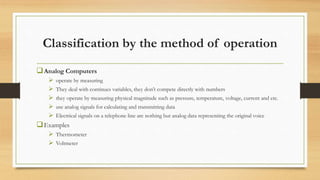 Classification by the method of operation
Analog Computers
 operate by measuring
 They deal with continues variables, they don’t compete directly with numbers
 they operate by measuring physical magnitude such as pressure, temperature, voltage, current and etc.
 use analog signals for calculating and transmitting data
 Electrical signals on a telephone line are nothing but analog data representing the original voice
Examples
 Thermometer
 Voltmeter
 