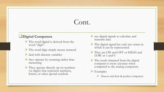 Cont.
Digital Computers
 The word digital is derived from the
word “digit”.
 The word digit simply means numeral
 deal with discrete variables
 they operate by counting rather than
measuring
 They operate directly up on numbers
(or digits) that represent numbers,
letters, or other special symbols
 use digital signals to calculate and
transmit data
 The digital signal has only two states in
which it can be represented.
 They are ON and OFF or HIGH and
LOW or 1 and 0
 The result obtained from the digital
computer is more accurate when
compared to the analog computers.
 Examples
 Abacus and desk & pocket computers
 