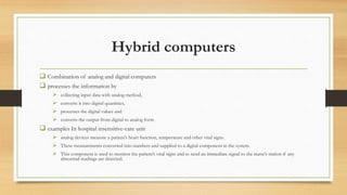 Hybrid computers
 Combination of analog and digital computers
 processes the information by
 collecting input data with analog method,
 converts it into digital quantities,
 processes the digital values and
 converts the output from digital to analog form
 examples In hospital insensitive-care unit
 analog devices measure a patient’s heart function, temperature and other vital signs.
 These measurements converted into numbers and supplied to a digital component in the system.
 This component is used to monitor the patient’s vital signs and to send an immediate signal to the nurse’s station if any
abnormal readings are detected.
 
