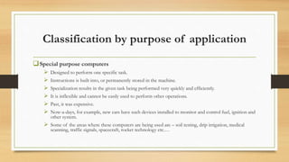 Classification by purpose of application
Special purpose computers
 Designed to perform one specific task.
 Instructions is built into, or permanently stored in the machine.
 Specialization results in the given task being performed very quickly and efficiently.
 It is inflexible and cannot be easily used to perform other operations.
 Past, it was expensive.
 Now-a-days, for example, new cars have such devices installed to monitor and control fuel, ignition and
other system.
 Some of the areas where these computers are being used are – soil testing, drip irrigation, medical
scanning, traffic signals, spacecraft, rocket technology etc.…
 
