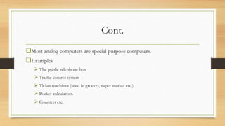 Cont.
Most analog computers are special purpose computers.
Examples
 The public telephone box
 Traffic control system
 Ticket machines (used in grocery, super market etc.)
 Pocket-calculators.
 Counters etc.
 