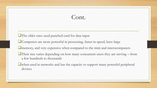 Cont.
The older ones used punched card for data input
Computers are more powerful in processing, faster in speed, have large
memory, and very expensive when compared to the mini and microcomputers
Their size varies depending on how many concurrent users they are serving – from
a few hundreds to thousands
when used in networks and has the capacity to support many powerful peripheral
devices
 