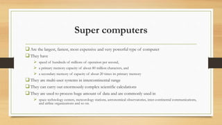 Super computers
Are the largest, fastest, most expensive and very powerful type of computer
They have
 speed of hundreds of millions of operation per second,
 a primary memory capacity of about 80 million characters, and
 a secondary memory of capacity of about 20 times its primary memory
They are multi-user systems in intercontinental range
They can carry out enormously complex scientific calculations
They are used to process huge amount of data and are commonly used in
 space technology centers, meteorology stations, astronomical observatories, inter-continental communications,
and airline organizations and so on.
 