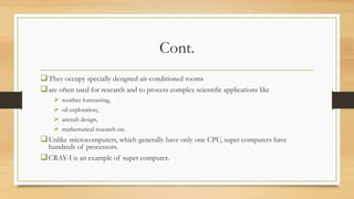 Cont.
They occupy specially designed air-conditioned rooms
are often used for research and to process complex scientific applications like
 weather forecasting,
 oil exploration,
 aircraft design,
 mathematical research etc.
Unlike microcomputers, which generally have only one CPU, super computers have
hundreds of processors.
CRAY-I is an example of super computer.
 