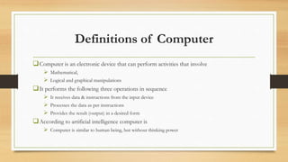 Definitions of Computer
Computer is an electronic device that can perform activities that involve
 Mathematical,
 Logical and graphical manipulations
It performs the following three operations in sequence
 It receives data & instructions from the input device
 Processes the data as per instructions
 Provides the result (output) in a desired form
According to artificial intelligence computer is
 Computer is similar to human being, but without thinking power
 