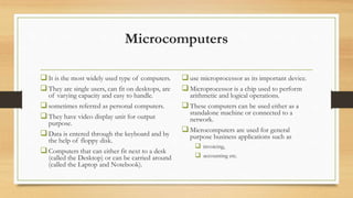Microcomputers
It is the most widely used type of computers.
They are single users, can fit on desktops, are
of varying capacity and easy to handle.
sometimes referred as personal computers.
They have video display unit for output
purpose.
Data is entered through the keyboard and by
the help of floppy disk.
Computers that can either fit next to a desk
(called the Desktop) or can be carried around
(called the Laptop and Notebook).
use microprocessor as its important device.
Microprocessor is a chip used to perform
arithmetic and logical operations.
These computers can be used either as a
standalone machine or connected to a
network.
Microcomputers are used for general
purpose business applications such as
 invoicing,
 accounting etc.
 