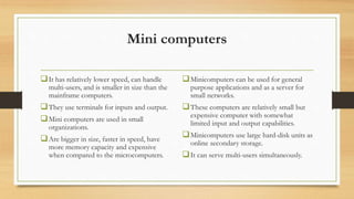 Mini computers
It has relatively lower speed, can handle
multi-users, and is smaller in size than the
mainframe computers.
They use terminals for inputs and output.
Mini computers are used in small
organizations.
Are bigger in size, faster in speed, have
more memory capacity and expensive
when compared to the microcomputers.
Minicomputers can be used for general
purpose applications and as a server for
small networks.
These computers are relatively small but
expensive computer with somewhat
limited input and output capabilities.
Minicomputers use large hard-disk units as
online secondary storage.
It can serve multi-users simultaneously.
 