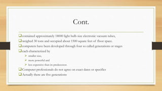 Cont.
contained approximately 18000 light bulb size electronic vacuum tubes,
weighed 30 tons and occupied about 1500 square feet of floor space.
computers have been developed through four so called generations or stages
each characterized by
 smaller size,
 more powerful and
 less expensive than its predecessor.
Computer professionals do not agree on exact dates or specifics
Actually there are five generations
 